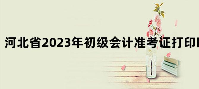 '河北省2023年初级会计准考证打印时间已公布'