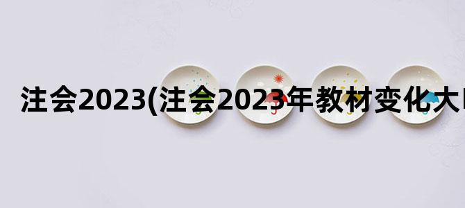 '注会2023(注会2023年教材变化大吗)'