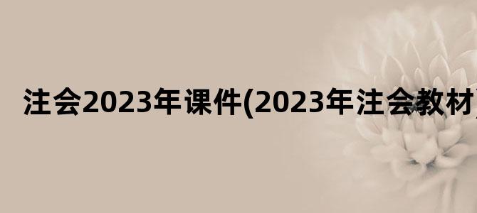 '注会2023年课件(2023年注会教材)'