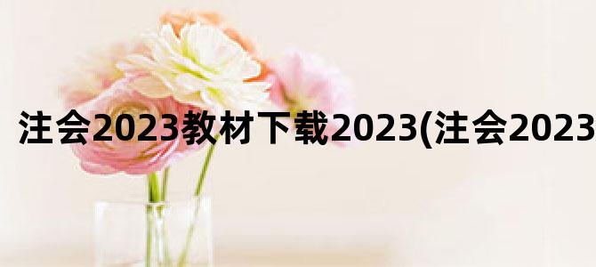 '注会2023教材下载2023(注会2023年报名时间)'