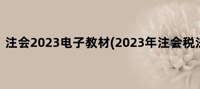 '注会2023电子教材(2023年注会税法教材变化)'