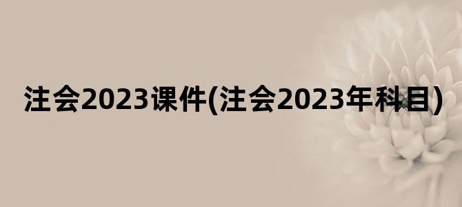 '注会2023课件(注会2023年科目)'