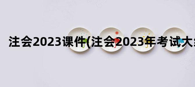 '注会2023课件(注会2023年考试大纲)'
