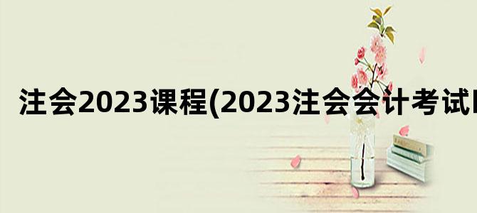 '注会2023课程(2023注会会计考试时间)'