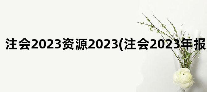 '注会2023资源2023(注会2023年报名和考试时间)'
