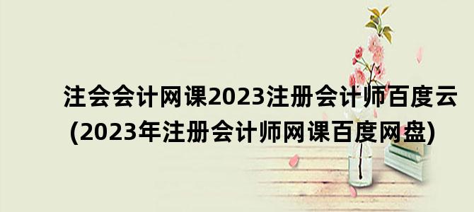 '注会会计网课2023注册会计师百度云(2023年注册会计师网课百度网盘)'