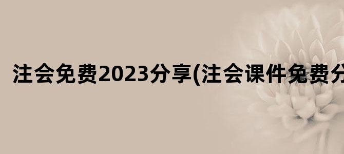 '注会免费2023分享(注会课件免费分享)'