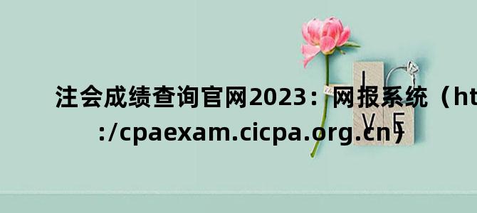 '注会成绩查询官网2023：网报系统（https://cpaexam.cicpa.org.cn）'