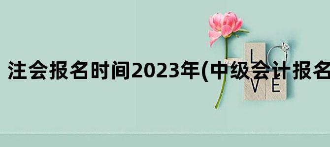 '注会报名时间2023年(中级会计报名时间2023年)'