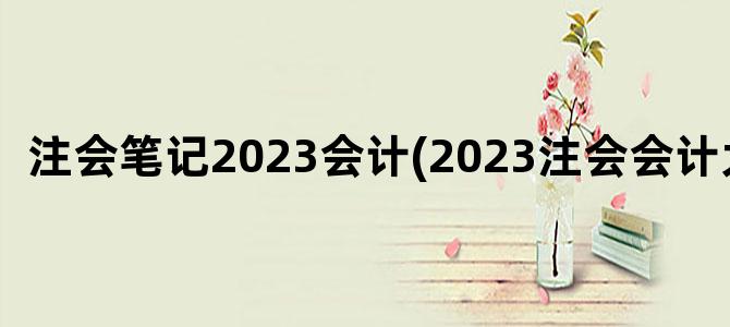 '注会笔记2023会计(2023注会会计大纲)'