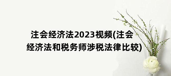 '注会经济法2023视频(注会经济法和税务师涉税法律比较)'