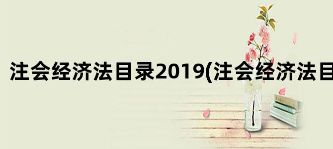 '注会经济法目录2019(注会经济法目录章节)'