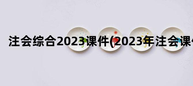 '注会综合2023课件(2023年注会课件)'