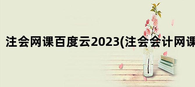 '注会网课百度云2023(注会会计网课百度云)'