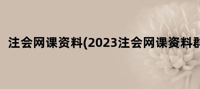 '注会网课资料(2023注会网课资料群)'