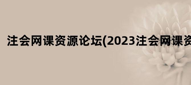 '注会网课资源论坛(2023注会网课资源)'