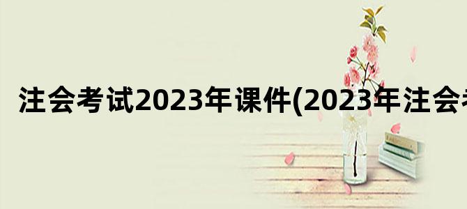 '注会考试2023年课件(2023年注会考试)'