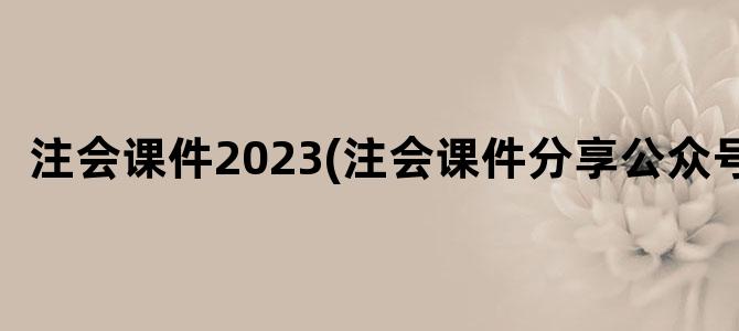 '注会课件2023(注会课件分享公众号)'