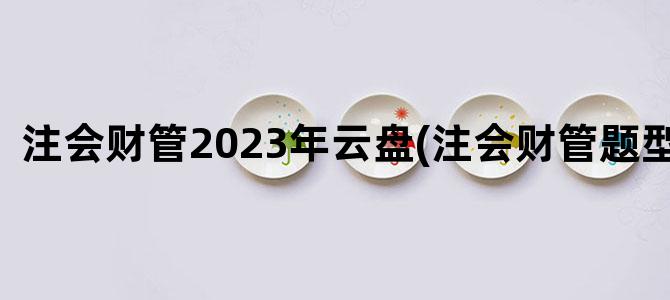 '注会财管2023年云盘(注会财管题型题量)'