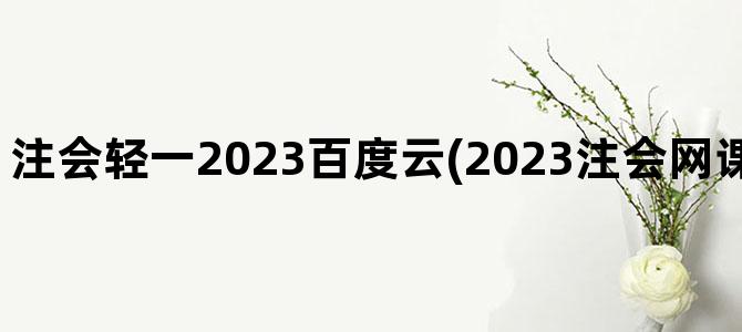 '注会轻一2023百度云(2023注会网课百度云免费分享)'