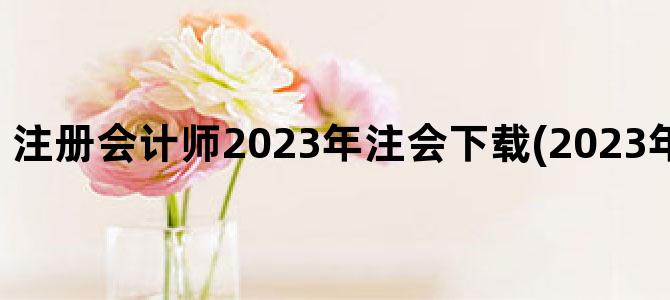 '注册会计师2023年注会下载(2023年注会教材下载)'