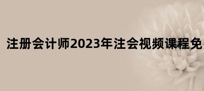 '注册会计师2023年注会视频课程免费下载'