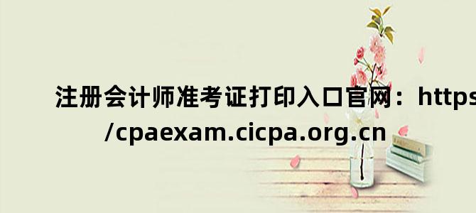 '注册会计师准考证打印入口官网：https://cpaexam.cicpa.org.cn'