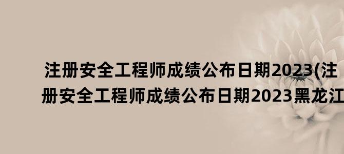 '注册安全工程师成绩公布日期2023(注册安全工程师成绩公布日期2023黑龙江)'