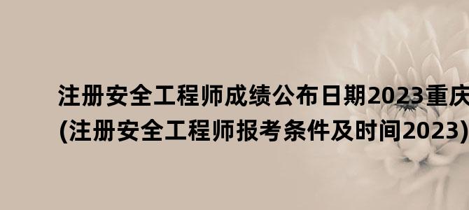 '注册安全工程师成绩公布日期2023重庆(注册安全工程师报考条件及时间2023)'