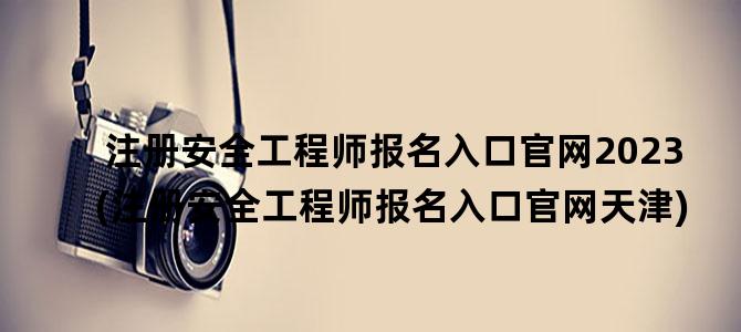 '注册安全工程师报名入口官网2023(注册安全工程师报名入口官网天津)'
