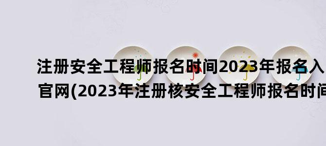 '注册安全工程师报名时间2023年报名入口官网(2023年注册核安全工程师报名时间)'