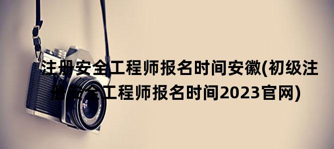 '注册安全工程师报名时间安徽(初级注册安全工程师报名时间2023官网)'