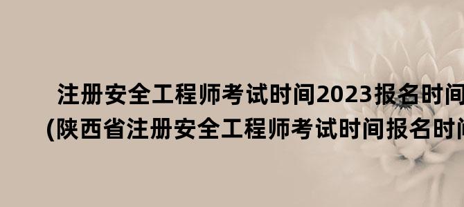 '注册安全工程师考试时间2023报名时间(陕西省注册安全工程师考试时间报名时间)'