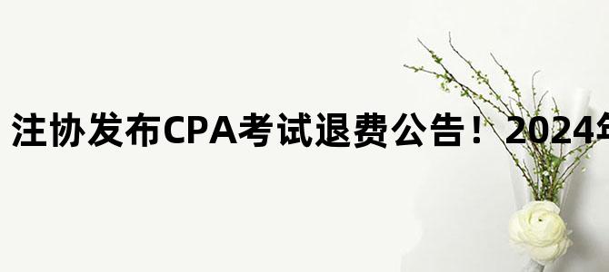 '注协发布CPA考试退费公告！2024年10月19日截止！'