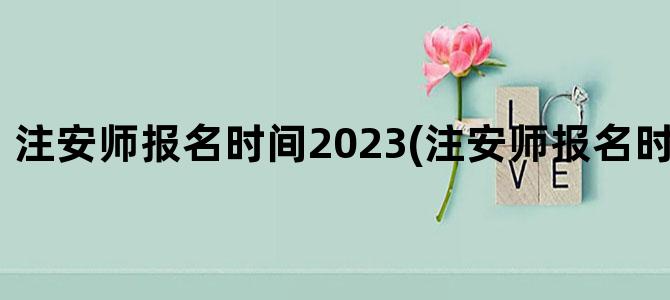 '注安师报名时间2023(注安师报名时间2023江苏)'