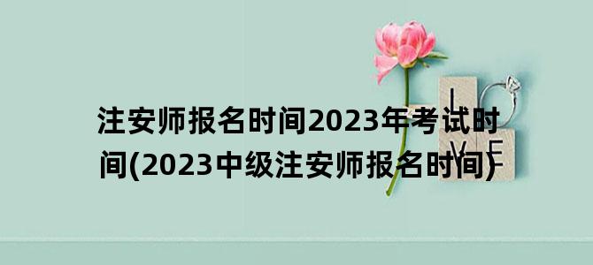 '注安师报名时间2023年考试时间(2023中级注安师报名时间)'