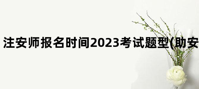 '注安师报名时间2023考试题型(助安师报名时间2023)'