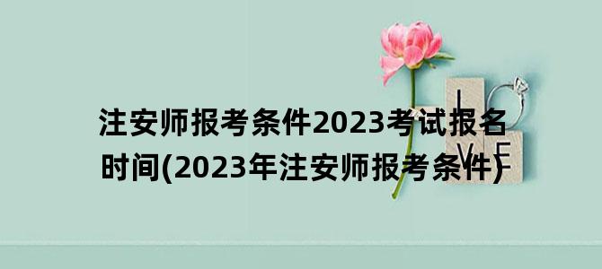 '注安师报考条件2023考试报名时间(2023年注安师报考条件)'