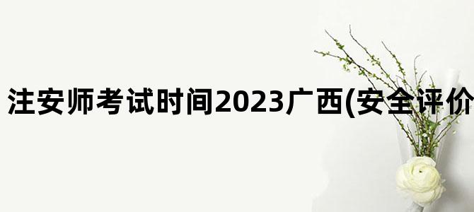 '注安师考试时间2023广西(安全评价师考试时间2023)'