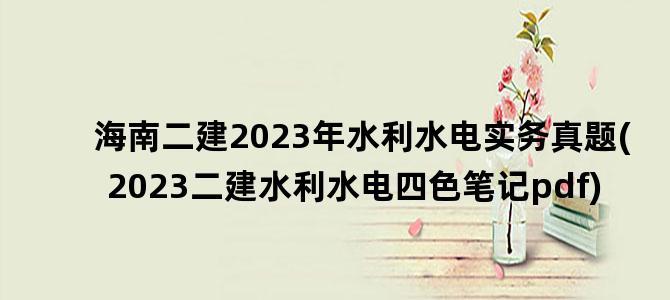 '海南二建2023年水利水电实务真题(2023二建水利水电四色笔记pdf)'