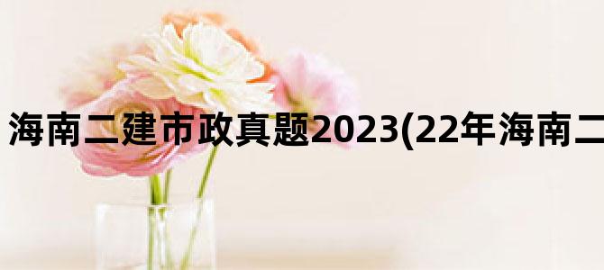 '海南二建市政真题2023(22年海南二建市政历年真题)'