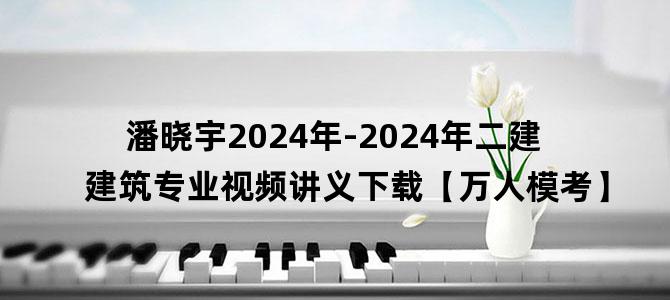 '潘晓宇2024年-2024年二建建筑专业视频讲义下载【万人模考】'