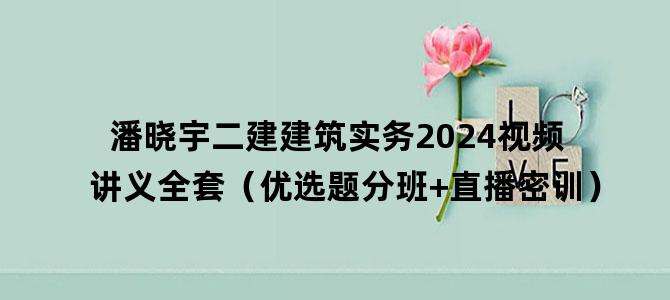 '潘晓宇二建建筑实务2024视频讲义全套（优选题分班+直播密训）'