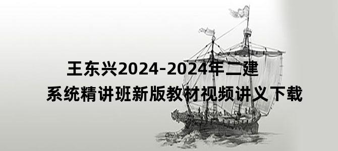 '王东兴2024-2024年二建系统精讲班新版教材视频讲义下载'