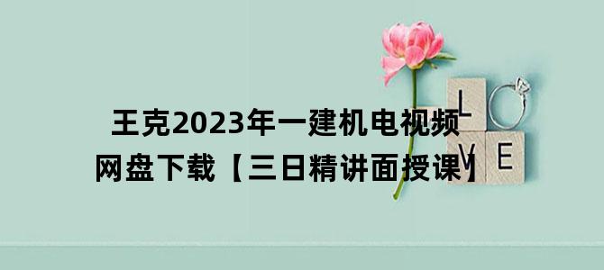 '王克2023年一建机电视频网盘下载【三日精讲面授课】'
