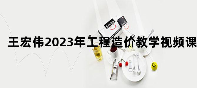 '王宏伟2023年工程造价教学视频课件'