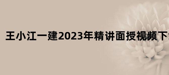 '王小江一建2023年精讲面授视频下载大全'