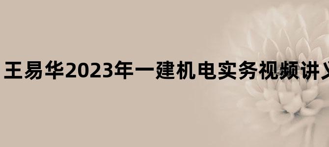 '王易华2023年一建机电实务视频讲义【面授精讲班】'