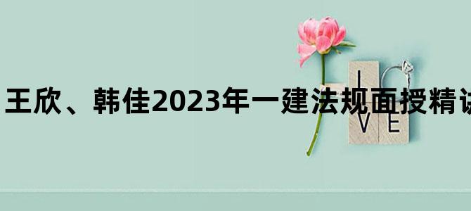 '王欣、韩佳2023年一建法规面授精讲班（视频+讲义）'
