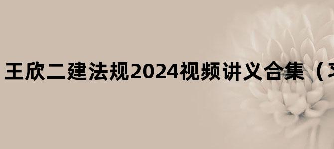 '王欣二建法规2024视频讲义合集（习题+冲刺课程）'